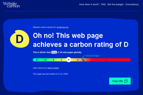 Website carbon results for: fe.disroot.org
Oh no! This web page achieves a carbon rating of D
This is dirtier than 
51
% of all web pages globally

Learn about our rating system

This page was last tested on 9 Jul, 2026.
