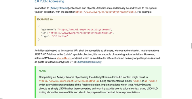 5.6 Public Addressing

In addition to [ActivityStreams] collections and objects, Activities may additionally be addressed to the special "public" collection, with the identifier https://www.w3.org/ns/activitystreams#Public. For example:

EXAMPLE 10
{
  "@context": "https://www.w3.org/ns/activitystreams",
  "id": "https://www.w3.org/ns/activitystreams#Public",
  "type": "Collection"
}
Activities addressed to this special URI shall be accessible to all users, without authentication. Implementations MUST NOT deliver to the "public" special collection; it is not capable of receiving actual activities. However, actors MAY have a sharedInbox endpoint which is available for efficient shared delivery of public posts (as well as posts to followers-only); see 7.1.3 Shared Inbox Delivery.

NOTE
Compacting an ActivityStreams object using the ActivityStreams JSON-LD context might result in https://www.w3.org/ns/activitystreams#Public being represented as simply Public or as:Public which are valid representations of the Public collection. Implementations which treat ActivityStreams objects as simply JSON rather than converting an incoming activity over to a local context using JSON-LD tooling should be aware of this and should be prepared to accept all three representations.