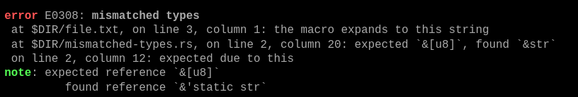 Compiler output:

error E0308: mismatched types
 at $DIR/file.txt, on line 3, column 1: the macro expands to this string
 at $DIR/mismatched-files.rs, on line 2, column 20: expected `&[u8]`, found `&str`
 on line 2, column 12: expected due to this
note: expected reference `&[u8]`
         found reference `&'static str`