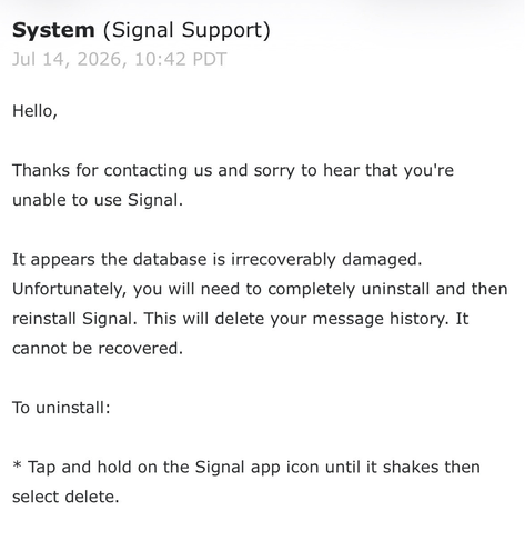 a screenshot of an email from Signal Support:

Hello,

Thanks for contacting us and sorry to hear that you're unable to use Signal.

It appears the database is irrecoverably damaged. Unfortunately, you will need to completely uninstall and then reinstall Signal. This will delete your message history. It cannot be recovered.

To uninstall:

* Tap and hold on the Signal app icon until it shakes then select delete.