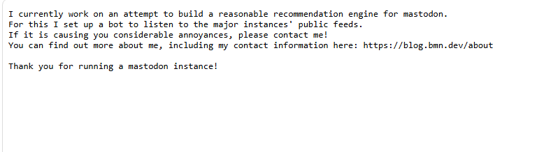 I currently work on an attempt to build a reasonable recommendation engine for mastodon.
For this I set up a bot to listen to the major instances' public feeds.
If it is causing you considerable annoyances, please contact me!
You can find out more about me, including my contact information here: https://blog.bmn.dev/about

Thank you for running a mastodon instance!