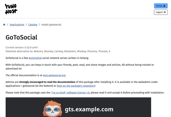 a screenshot of GoToSocial's installation page on YunoHost that reads: "GoToSocial
Current version: 0.22.0~ynh1
Potential alternative to: Akkoma, Bluesky, Calckey, Mastodon, Misskey, Pleroma, Threads, X

GoToSocial is a fast ActivityPub social network server, written in Golang.

With GoToSocial, you can keep in touch with your friends, post, read, and share images and articles. All without being tracked or advertised to!

The official documentation is at docs.gotosocial.org.

Admins are strongly encouraged to read the documentation of this package after installing it. It is available in the webadmin under Applications > gotosocial (at the bottom) or here on the package's repository!

Please note that this package uses the "i'm so tired" software license 1.0, please read it and accept it before proceeding with installation."