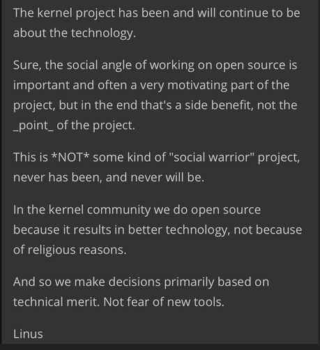 screenshot of Linus' remarks stating: The kernel project has been and will continue to be about the technology.

Sure, the social angle of working on open source is important and often a very motivating part of the project, but in the end that's a side benefit, not the _point_ of the project.

This is *NOT* some kind of "social warrior" project, never has been, and never will be.

In the kernel community we do open source because it results in better technology, not because of religious reasons.

And so we make decisions primarily based on technical merit. Not fear of new tools.

Linus"
