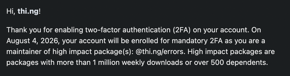 Screenshot of an except of the email received from NPM:

"Hi, thi.ng! 

Thank you for enabling two-factor authentication (2FA) on your account. On August 4, 2026, your account will be enrolled for mandatory 2FA as you are a maintainer of high impact package(s): @thi.ng/errors. High impact packages are packages with more than 1 million weekly downloads or over 500 dependents."
