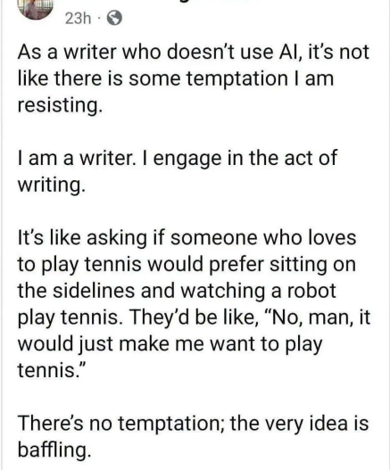 23h

 As a writer who doesn't use Al, it's not like there is some temptation I am resisting.

 I am a writer. I engage in the act of writing. 

It's like asking if someone who loves to play tennis would prefer sitting on the sidelines and watching a robot play tennis. They'd be like, "No, man, it would just make me want to play tennis." 

There's no temptation; the very idea is baffling.
