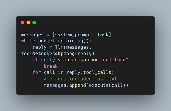 Code snippet styled like Carbon code images on a slate background. The dark editor frame displays the following Python pseudo-code:

messages = [system_prompt, task]
while budget_remaining():
    reply = llm(messages)
    # Note: text rendering glitch in image overlaps "tool_calls" and "messages.append(reply)"
    if reply.stop_reason == "end_turn":
        break
    for call in reply.tool_calls:
        # errors included, as text
        messages.append(execute(call))