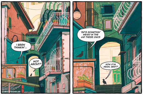 Comic panels. The setting is an alleyway in a Mediterranean looking neighborhood. There are two birds named Bert and Steve.

1st panel:
Bert: i been thinkin’...
Steve: wot about?

2nd panel:
Bert: ‘er’s somethin’ weird in the air these days
Steve: how d’ya mean, bert?