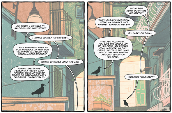 Comic panels. The setting is an alleyway in a Mediterranean looking neighborhood. There are two birds named Bert and Steve.

1st panel:

Bert: oh, that’s a bit hard to ar-tic-u-late, innit steve?
Steve: i dunno, bertie? try yer best...
Bert: ...well remember when we woz in school an they woz teachin us all about them feudal lords an such?
Steve: dunno, ‘at wassa long time ago--
Bert: anyway they’d give peasants a piece’a land to work, right, an you ‘ad to give the lord a big share’a everything you grew on it...

Second panel:

Steve: but wassat gotta do wit the air, bertie?
Bert: that’s jus an expression, steve, an anyway I ain’t finished saying my piece--
Steve: oh, carry on then...
Bert: .--so as i woz sayin’... you gave the lord a lot of yer food you worked real hard fer, an they could just take the land any ol’ time they wanted an you’d be out on yer arse...
Steve: wossyer point, bert?
