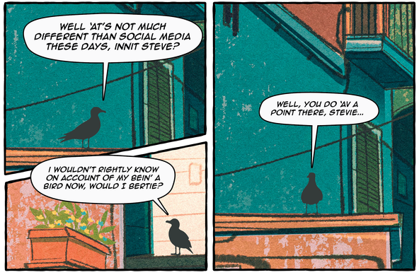 Comic panels. The setting is an alleyway in a Mediterranean looking neighborhood. There are two birds named Bert and Steve.

1st panel:

Bert: well ‘at’s not much different than social media these days, innit steve?

2nd Panel:

Steve: i wouldn’t rightly know on account of my bein’ a bird now, would I bertie?

3rd Panel: well, you do ‘av a point there, stevie...