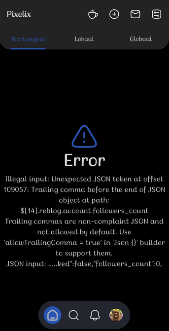 ​A screenshot of the dark mode interface of the Pixelix app showing an error message on the main feed page ("Startpagina").
​At the top, the app header displays the title "Pixelix" on the left, four navigation icons on the right, and three tab options below: "Startpagina" (currently active with a blue indicator bar underneath), "Lokaal", and "Globaal".
​The middle section of the screen features a prominent blue outline triangle icon with an exclamation mark, labeled with the word "Error" below it in a rounded, casual font. Underneath, a detailed technical error message reads:
​"Illegal input: Unexpected JSON token at offset 109057: Trailing comma before the end of JSON object at path: $[14].reblog.account.followers_count Trailing commas are non-complaint JSON and not allowed by default. Use 'allowTrailingComma = true' in 'Json {}' builder to support them. JSON input: .....ked":false,"followers_count":0,"
​At the bottom of the screen, a dark navigation bar contains four icons: a highlighted blue home icon, a search magnifying glass, a notification bell, and a circular profile avatar picture showing a chocolate brown dog outdoors.