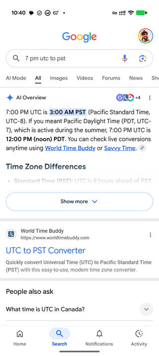 Google search results for “7 PM UTC to PST”

# AI Overview

**7:00 PM UTC is 3:00 AM PST** (Pacific Standard Time, UTC-8). If you meant Pacific Daylight Time (PDT, UTC-7), which is active during the summer, 7:00 PM UTC is 12:00 PM (noon) PDT. You can check live conversions anytime using World Time Buddy or Savvy Time.