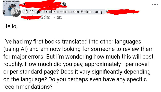 A post in an unnamed Facebook group for authors:

"Hello,

I’ve had my first books translated into other languages (using AI) and am now looking for someone to review them for major errors. But I’m wondering how much this will cost, roughly. How much did you pay, approximately—per novel or per standard page? Does it vary significantly depending on the language? Do you perhaps even have any specific recommendations?"