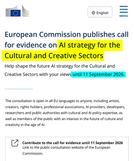 Published: 29 Jul 2026
European Commission publishes call for evidence on AI strategy for the Cultural and Creative Sectors
Help shape the future AI strategy for the Cultural and Creative Sectors with your views until 11 September 2026.
The consultation is open in all EU languages to anyone, including artists, creators, rights holders, professional associations, AI providers, developers, researchers and public authorities with cultural and AI policy expertise, as well as members of the public with an interest in the future of culture and creativity in the age of AI.
Contribute to the call for evidence until 11 September 2026
Link to the public consultation website of the European Commission.
https://culture.ec.europa.eu/whats-new/news/european-commission-publishes-call-for-evidence-on-ai-strategy-for-the-cultural-and-creative-sectors