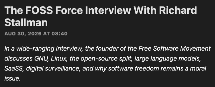 A screenshot of the summary of an article. It reads: 

The FOSS Force Interview With Richard Stallman
AUG 30, 2026 AT 08:40

In a wide-ranging interview, the founder of the Free Software Movement discusses GNU, Linux, the open-source split, large language models, SaaSS, digital surveillance, and why software freedom remains a moral issue.