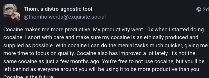 Post that says:
Cocaine makes me more productive. My productivity went 10x when I started doing cocaine. I snort with care and make sure my cocaine is as ethically produced and supplied as possible. With cocaine I can do the menial tasks much quicker, giving me more time to focus on quality. Cocaine also has improved a lot lately. It's not the same cocaine as just a few months ago. You're free to not use cocaine, but you'll be left behind as everyone around you will be using it to be more productive than you. Cocaine is the future.
