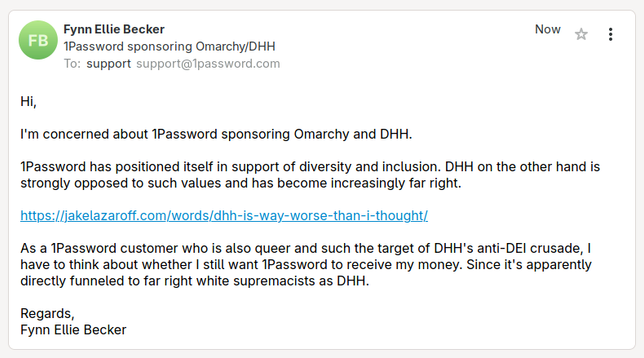 Screenshot of an email to 1Password support:

Hi,

I'm concerned about 1Password sponsoring Omarchy and DHH.

1Password has positioned itself in support of diversity and inclusion. DHH on the other hand is strongly opposed to such values and has become increasingly far right.

https://jakelazaroff.com/words/dhh-is-way-worse-than-i-thought/

As a 1Password customer who is also queer and such the target of DHH's anti-DEI crusade, I have to think about whether I still want 1Password to receive my money. Since it's apparently directly funneled to far right white supremacists as DHH.

Regards,
Fynn Ellie Becker