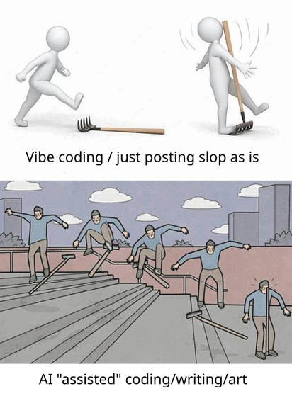 there are two images in one:
the first one is captioned "vibe coding / just posting slop as it is" and has a person stepping on a rake, getting hit in the face.
the second one is captioned "AI 'assisted' coding/writing/art" and has a person that looks to be skateboarding skillfully down the stairs. the person is shown multiple times in various spots along the process as a series of drawings, but the skateboard they use is always depicted as another rake. at the end they also step on the rake they skateboarded on and end up getting hit in the face as well.
the person in the lower image first looks like they're more skillful about what they're doing, yet the self-owning outcome is the same.