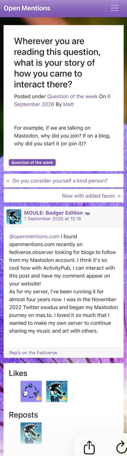 Screenshot of Open Mentions' website where Matt asks for a Question of the Week:

"Wherever you are reading this question, what is your story of how you came to interact there? For example, if we are talking on Mastodon, why did you join? If on a blog, why did you start it (or join it)?"

I reply from my Mastodon server:

"I found openmentions.com recently on fediverse.observer looking for blogs to follow from my Mastodon account. I think it's so cool how with ActivityPub, I can interact with this post and have my comment appear on your website! As for my server, I've been running it for almost four years now. I was in the November 2022 Twitter exodus and began my Mastodon journey on mas.to. I loved it so much that I wanted to make my own server to continue sharing my music and art with others."

My username and my profile picture of an anthropomorphic turquoise cartoon badger with a blue hoodie appears as well in the comments, likes, and reposts sections.
