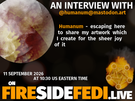 A dark image. The background is unclear and blurry. On the foreground on the left there is a huge circle, inside of which a profile picture belonging to @humanum@mastodon.art. On the other side, a bit lower in the frame we see a fediverse logo, but on fire. This is the logo of the Fireside Fedi show. In between those two elements a text is written. This text says:

AN INTERVIEW WITH
@humanum@mastodon.art

Humanum - escaping here to share my artwork which I create for the sheer joy of it 

11 September 2026
AT 10:30 US EASTERN TIME
ON
FIRESIDEFEDI.LIVE