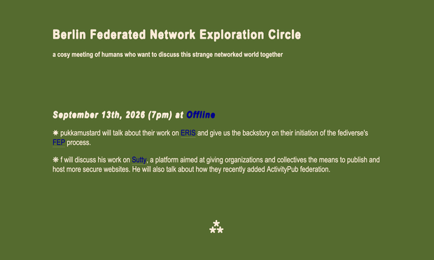 Berlin Federated Network Exploration Circle
a cosy meeting of humans who want to discuss this strange networked world together


September 13th, 2026 (7pm) at Offline
✸ pukkamustard will talk about their work on ERIS and give us the backstory on their initiation of the fediverse's FEP process.

❋ f will discuss his work on Sutty, a platform aimed at giving organizations and collectives the means to publish and host more secure websites. He will also talk about how they recently added ActivityPub federation.

⁂