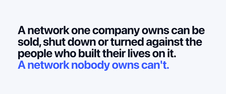 A network one company owns can be sold, shut down or turned against the people who built their lives on it.
A network nobody owns can't.