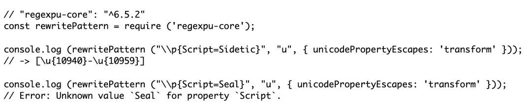 // "regexpu-core": "^6.5.2"
const rewritePattern = require ('regexpu-core');

console.log (rewritePattern ("\\p{Script=Sidetic}", "u", { unicodePropertyEscapes: 'transform' }));
// -> [\u{10940}-\u{10959}]

console.log (rewritePattern ("\\p{Script=Seal}", "u", { unicodePropertyEscapes: 'transform' }));
// Error: Unknown value `Seal` for property `Script`.
