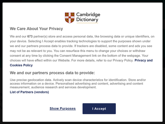 A pop up dialogue box shown when first accessing the Cambridge Dictionary website is titled "We Care About Your Privacy". A large paragraph of text below begins "We and our 673 partner(s) store and access personal data, like browsing data or unique identifiers, on your device. Selecting I Accept enables tracking technologies to support the purposes shown under we and our partners process data to provide." 

A separate section below is titled "We and our partners process data to provide". The text that follows reads: "Use precise geolocation data. Actively scan device characteristics for identification. Store and/or access information on a device. Personalised advertising and content, advertising and content measurement, audience research and services development."

Below this is a link to a "List of Partners (vendors)", and two buttons: "Show Purposes" and "I Accept".