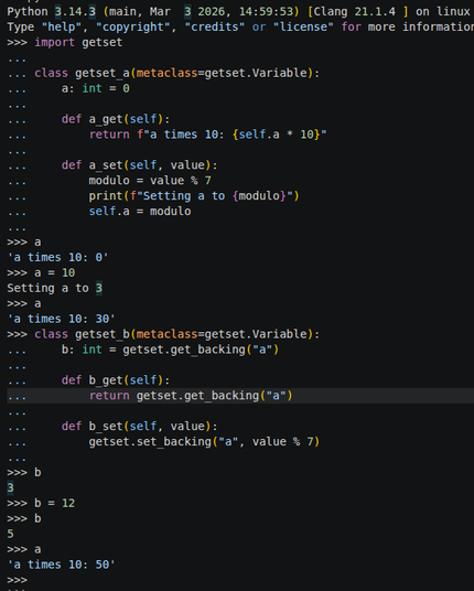 A Python REPL session showing how to define variables with getters and setters.

It starts off by importing the "getset" module, then defining a "getset_a" class with a getter and a setter. After the definition, the REPL shows a variable called "a" has been created and that it runs the getter and the setter when getting and storing values.

Then it shows the same process for creating a variable called "b", showing that changing "b" also automatically changes a.

Full text of the image:
```python
Python 3.14.3 (main, Mar  3 2026, 14:59:53) [Clang 21.1.4 ] on linux
Type "help", "copyright", "credits" or "license" for more information.
>>> import getset
...
... class getset_a(metaclass=getset.Variable):
...     a: int = 0
...
...     def a_get(self):
...         return f"a times 10: {self.a * 10}"
...
...     def a_set(self, value):
...         modulo = value % 7
...         print(f"Setting a to {modulo}")
...         self.a = modulo
...
>>> a
'a times 10: 0'
>>> a = 10
Setting a to 3
>>> a
'a times 10: 30'
>>> class getset_b(metaclass=getset.Variable):
...     b: int = getset.get_backing("a")
...
...     def b_get(self):
...         return getset.get_backing("a")
...
...     def b_set(self, value):
...         getset.set_backing("a", value % 7)
...
>>> b
3
>>> b = 12
>>> b
5
>>> a
'a times 10: 50'
>>>
```