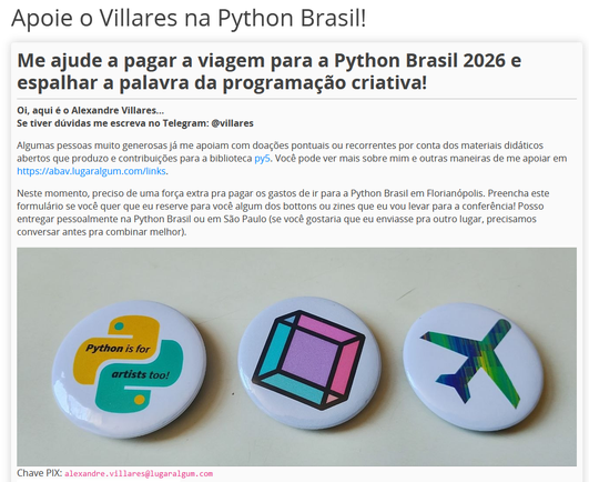 Captura de tela do começo do formulário pedindo doações, começa assim:

Apoie o Villares na Python Brasil!

Me ajude a pagar a viagem para a Python Brasil 2026 e espalhar a palavra da programação criativa!

Oi, aqui é o Alexandre Villares...
Se tiver dúvidas me escreva no Telegram: @villares

Algumas pessoas muito generosas já me apoiam com doações pontuais ou recorrentes por conta dos materiais didáticos abertos que produzo e contribuições para a biblioteca py5. Você pode ver mais sobre mim e outras maneiras de me apoiar em https://abav.lugaralgum.com/links.

Neste momento, preciso de uma força extra pra pagar os gastos de ir para a Python Brasil em Florianópolis. Preencha este formulário se você quer que eu reserve para você algum dos bottons ou zines que eu vou levar para a conferência! Posso entregar pessoalmente na Python Brasil ou em São Paulo (se você gostaria que eu enviasse pra outro lugar, precisamos conversar antes pra combinar melhor).